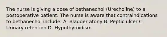 The nurse is giving a dose of bethanechol (Urecholine) to a postoperative patient. The nurse is aware that contraindications to bethanechol include: A. Bladder atony B. Peptic ulcer C. Urinary retention D. Hypothyroidism