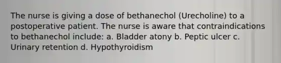 The nurse is giving a dose of bethanechol (Urecholine) to a postoperative patient. The nurse is aware that contraindications to bethanechol include: a. Bladder atony b. Peptic ulcer c. Urinary retention d. Hypothyroidism