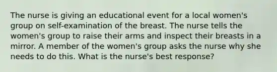 The nurse is giving an educational event for a local women's group on self-examination of the breast. The nurse tells the women's group to raise their arms and inspect their breasts in a mirror. A member of the women's group asks the nurse why she needs to do this. What is the nurse's best response?