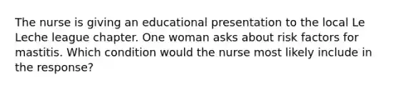 The nurse is giving an educational presentation to the local Le Leche league chapter. One woman asks about risk factors for mastitis. Which condition would the nurse most likely include in the response?