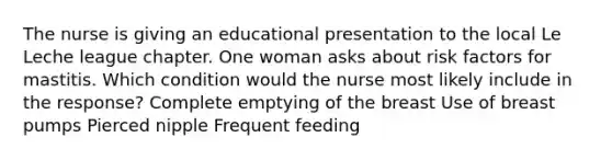 The nurse is giving an educational presentation to the local Le Leche league chapter. One woman asks about risk factors for mastitis. Which condition would the nurse most likely include in the response? Complete emptying of the breast Use of breast pumps Pierced nipple Frequent feeding