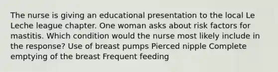 The nurse is giving an educational presentation to the local Le Leche league chapter. One woman asks about risk factors for mastitis. Which condition would the nurse most likely include in the response? Use of breast pumps Pierced nipple Complete emptying of the breast Frequent feeding