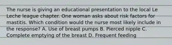 The nurse is giving an educational presentation to the local Le Leche league chapter. One woman asks about risk factors for mastitis. Which condition would the nurse most likely include in the response? A. Use of breast pumps B. Pierced nipple C. Complete emptying of the breast D. Frequent feeding