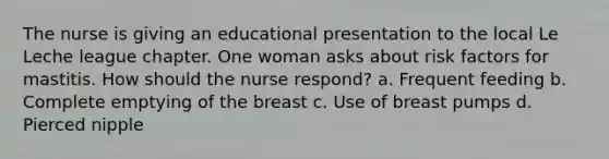 The nurse is giving an educational presentation to the local Le Leche league chapter. One woman asks about risk factors for mastitis. How should the nurse respond? a. Frequent feeding b. Complete emptying of the breast c. Use of breast pumps d. Pierced nipple