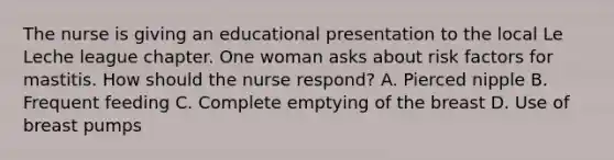 The nurse is giving an educational presentation to the local Le Leche league chapter. One woman asks about risk factors for mastitis. How should the nurse respond? A. Pierced nipple B. Frequent feeding C. Complete emptying of the breast D. Use of breast pumps