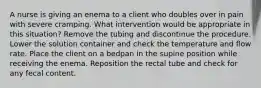 A nurse is giving an enema to a client who doubles over in pain with severe cramping. What intervention would be appropriate in this situation? Remove the tubing and discontinue the procedure. Lower the solution container and check the temperature and flow rate. Place the client on a bedpan in the supine position while receiving the enema. Reposition the rectal tube and check for any fecal content.