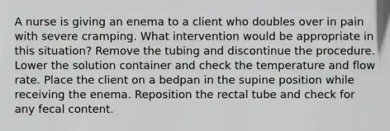 A nurse is giving an enema to a client who doubles over in pain with severe cramping. What intervention would be appropriate in this situation? Remove the tubing and discontinue the procedure. Lower the solution container and check the temperature and flow rate. Place the client on a bedpan in the supine position while receiving the enema. Reposition the rectal tube and check for any fecal content.