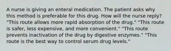 A nurse is giving an enteral medication. The patient asks why this method is preferable for this drug. How will the nurse reply? "This route allows more rapid absorption of the drug." "This route is safer, less expensive, and more convenient." "This route prevents inactivation of the drug by digestive enzymes." "This route is the best way to control serum drug levels."