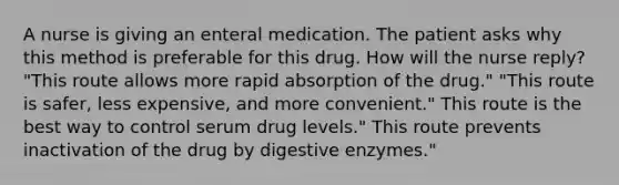 A nurse is giving an enteral medication. The patient asks why this method is preferable for this drug. How will the nurse reply? "This route allows more rapid absorption of the drug." "This route is safer, less expensive, and more convenient." This route is the best way to control serum drug levels." This route prevents inactivation of the drug by digestive enzymes."