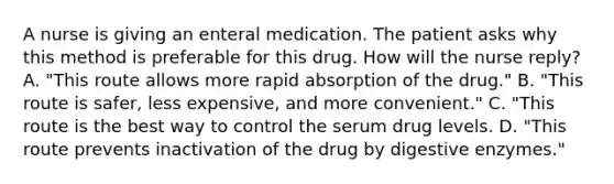 A nurse is giving an enteral medication. The patient asks why this method is preferable for this drug. How will the nurse reply? A. "This route allows more rapid absorption of the drug." B. "This route is safer, less expensive, and more convenient." C. "This route is the best way to control the serum drug levels. D. "This route prevents inactivation of the drug by digestive enzymes."