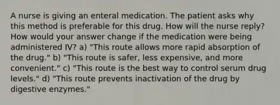 A nurse is giving an enteral medication. The patient asks why this method is preferable for this drug. How will the nurse reply? How would your answer change if the medication were being administered IV? a) "This route allows more rapid absorption of the drug." b) "This route is safer, less expensive, and more convenient." c) "This route is the best way to control serum drug levels." d) "This route prevents inactivation of the drug by digestive enzymes."