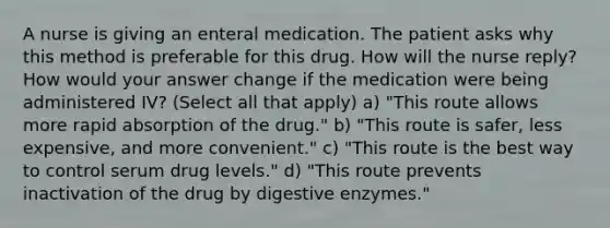 A nurse is giving an enteral medication. The patient asks why this method is preferable for this drug. How will the nurse reply? How would your answer change if the medication were being administered IV? (Select all that apply) a) "This route allows more rapid absorption of the drug." b) "This route is safer, less expensive, and more convenient." c) "This route is the best way to control serum drug levels." d) "This route prevents inactivation of the drug by digestive enzymes."