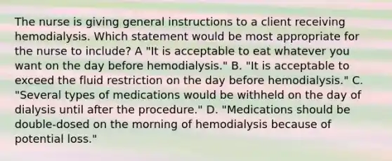 The nurse is giving general instructions to a client receiving hemodialysis. Which statement would be most appropriate for the nurse to include? A "It is acceptable to eat whatever you want on the day before hemodialysis." B. "It is acceptable to exceed the fluid restriction on the day before hemodialysis." C. "Several types of medications would be withheld on the day of dialysis until after the procedure." D. "Medications should be double-dosed on the morning of hemodialysis because of potential loss."