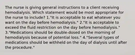 The nurse is giving general instructions to a client receiving hemodialysis. Which statement would be most appropriate for the nurse to include? 1."It is acceptable to eat whatever you want on the day before hemodialysis." 2."It is acceptable to exceed the fluid restriction on the day before hemodialysis." 3."Medications should be double-dosed on the morning of hemodialysis because of potential loss." 4."Several types of medications should be withheld on the day of dialysis until after the procedure."