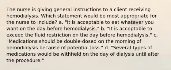 The nurse is giving general instructions to a client receiving hemodialysis. Which statement would be most appropriate for the nurse to include? a. "It is acceptable to eat whatever you want on the day before hemodialysis." b. "It is acceptable to exceed the fluid restriction on the day before hemodialysis." c. "Medications should be double-dosed on the morning of hemodialysis because of potential loss." d. "Several types of medications would be withheld on the day of dialysis until after the procedure."