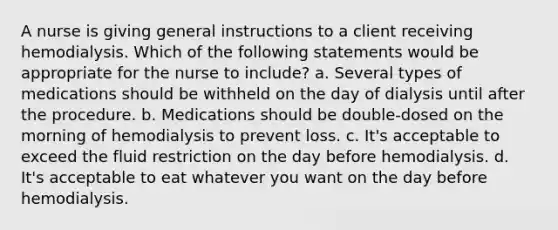 A nurse is giving general instructions to a client receiving hemodialysis. Which of the following statements would be appropriate for the nurse to include? a. Several types of medications should be withheld on the day of dialysis until after the procedure. b. Medications should be double-dosed on the morning of hemodialysis to prevent loss. c. It's acceptable to exceed the fluid restriction on the day before hemodialysis. d. It's acceptable to eat whatever you want on the day before hemodialysis.