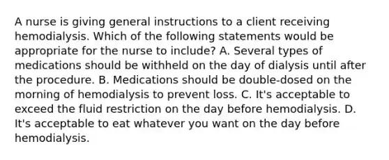 A nurse is giving general instructions to a client receiving hemodialysis. Which of the following statements would be appropriate for the nurse to include? A. Several types of medications should be withheld on the day of dialysis until after the procedure. B. Medications should be double-dosed on the morning of hemodialysis to prevent loss. C. It's acceptable to exceed the fluid restriction on the day before hemodialysis. D. It's acceptable to eat whatever you want on the day before hemodialysis.