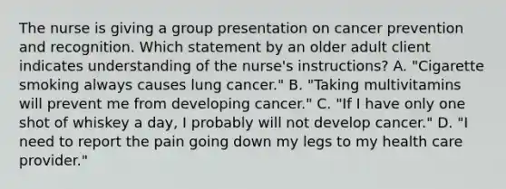 The nurse is giving a group presentation on cancer prevention and recognition. Which statement by an older adult client indicates understanding of the nurse's instructions? A. "Cigarette smoking always causes lung cancer." B. "Taking multivitamins will prevent me from developing cancer." C. "If I have only one shot of whiskey a day, I probably will not develop cancer." D. "I need to report the pain going down my legs to my health care provider."