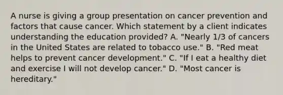 A nurse is giving a group presentation on cancer prevention and factors that cause cancer. Which statement by a client indicates understanding the education provided? A. "Nearly 1/3 of cancers in the United States are related to tobacco use." B. "Red meat helps to prevent cancer development." C. "If I eat a healthy diet and exercise I will not develop cancer." D. "Most cancer is hereditary."