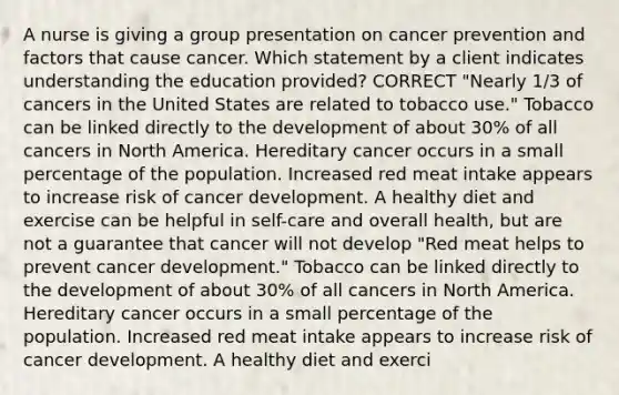 A nurse is giving a group presentation on cancer prevention and factors that cause cancer. Which statement by a client indicates understanding the education provided? CORRECT "Nearly 1/3 of cancers in the United States are related to tobacco use." Tobacco can be linked directly to the development of about 30% of all cancers in North America. Hereditary cancer occurs in a small percentage of the population. Increased red meat intake appears to increase risk of cancer development. A healthy diet and exercise can be helpful in self-care and overall health, but are not a guarantee that cancer will not develop "Red meat helps to prevent cancer development." Tobacco can be linked directly to the development of about 30% of all cancers in North America. Hereditary cancer occurs in a small percentage of the population. Increased red meat intake appears to increase risk of cancer development. A healthy diet and exerci