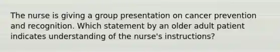 The nurse is giving a group presentation on cancer prevention and recognition. Which statement by an older adult patient indicates understanding of the nurse's instructions?