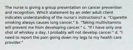 The nurse is giving a group presentation on cancer prevention and recognition. Which statement by an older adult client indicates understanding of the nurse's instructions? a. "Cigarette smoking always causes lung cancer." b. "Taking multivitamins will prevent me from developing cancer." c. "If I have only one shot of whiskey a day, I probably will not develop cancer." d. "I need to report the pain going down my legs to my health care provider."