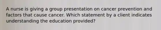 A nurse is giving a group presentation on cancer prevention and factors that cause cancer. Which statement by a client indicates understanding the education provided?