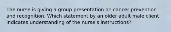 The nurse is giving a group presentation on cancer prevention and recognition. Which statement by an older adult male client indicates understanding of the nurse's instructions?