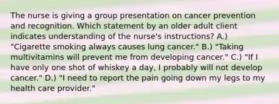 The nurse is giving a group presentation on cancer prevention and recognition. Which statement by an older adult client indicates understanding of the nurse's instructions? A.) "Cigarette smoking always causes lung cancer." B.) "Taking multivitamins will prevent me from developing cancer." C.) "If I have only one shot of whiskey a day, I probably will not develop cancer." D.) "I need to report the pain going down my legs to my health care provider."