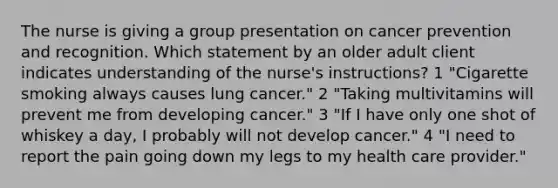 The nurse is giving a group presentation on cancer prevention and recognition. Which statement by an older adult client indicates understanding of the nurse's instructions? 1 "Cigarette smoking always causes lung cancer." 2 "Taking multivitamins will prevent me from developing cancer." 3 "If I have only one shot of whiskey a day, I probably will not develop cancer." 4 "I need to report the pain going down my legs to my health care provider."