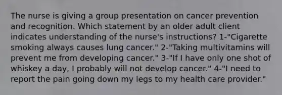 The nurse is giving a group presentation on cancer prevention and recognition. Which statement by an older adult client indicates understanding of the nurse's instructions? 1-"Cigarette smoking always causes lung cancer." 2-"Taking multivitamins will prevent me from developing cancer." 3-"If I have only one shot of whiskey a day, I probably will not develop cancer." 4-"I need to report the pain going down my legs to my health care provider."