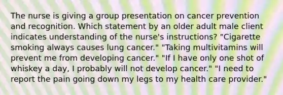 The nurse is giving a group presentation on cancer prevention and recognition. Which statement by an older adult male client indicates understanding of the nurse's instructions? "Cigarette smoking always causes lung cancer." "Taking multivitamins will prevent me from developing cancer." "If I have only one shot of whiskey a day, I probably will not develop cancer." "I need to report the pain going down my legs to my health care provider."