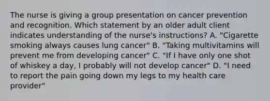 The nurse is giving a group presentation on cancer prevention and recognition. Which statement by an older adult client indicates understanding of the nurse's instructions? A. "Cigarette smoking always causes lung cancer" B. "Taking multivitamins will prevent me from developing cancer" C. "If I have only one shot of whiskey a day, I probably will not develop cancer" D. "I need to report the pain going down my legs to my health care provider"