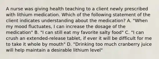 A nurse was giving health teaching to a client newly prescribed with lithium medication. Which of the following statement of the client indicates understanding about the medication? A. "When my mood fluctuates, I can increase the dosage of the medication" B. "I can still eat my favorite salty food" C. "I can crush an extended-release tablet, if ever it will be difficult for me to take it whole by mouth" D. "Drinking too much cranberry juice will help maintain a desirable lithium level"