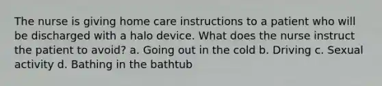 The nurse is giving home care instructions to a patient who will be discharged with a halo device. What does the nurse instruct the patient to avoid? a. Going out in the cold b. Driving c. Sexual activity d. Bathing in the bathtub