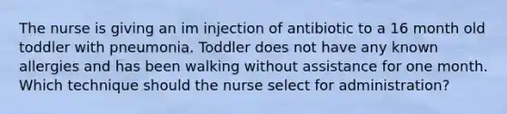 The nurse is giving an im injection of antibiotic to a 16 month old toddler with pneumonia. Toddler does not have any known allergies and has been walking without assistance for one month. Which technique should the nurse select for administration?