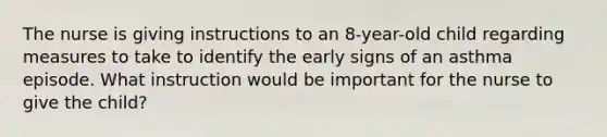 The nurse is giving instructions to an 8-year-old child regarding measures to take to identify the early signs of an asthma episode. What instruction would be important for the nurse to give the child?