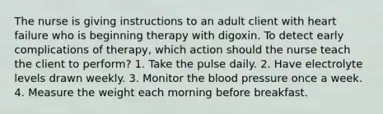 The nurse is giving instructions to an adult client with heart failure who is beginning therapy with digoxin. To detect early complications of therapy, which action should the nurse teach the client to perform? 1. Take the pulse daily. 2. Have electrolyte levels drawn weekly. 3. Monitor the blood pressure once a week. 4. Measure the weight each morning before breakfast.