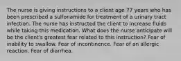 The nurse is giving instructions to a client age 77 years who has been prescribed a sulfonamide for treatment of a urinary tract infection. The nurse has instructed the client to increase fluids while taking this medication. What does the nurse anticipate will be the client's greatest fear related to this instruction? Fear of inability to swallow. Fear of incontinence. Fear of an allergic reaction. Fear of diarrhea.