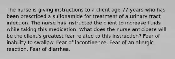 The nurse is giving instructions to a client age 77 years who has been prescribed a sulfonamide for treatment of a urinary tract infection. The nurse has instructed the client to increase fluids while taking this medication. What does the nurse anticipate will be the client's greatest fear related to this instruction? Fear of inability to swallow. Fear of incontinence. Fear of an allergic reaction. Fear of diarrhea.