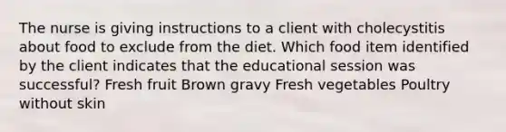 The nurse is giving instructions to a client with cholecystitis about food to exclude from the diet. Which food item identified by the client indicates that the educational session was successful? Fresh fruit Brown gravy Fresh vegetables Poultry without skin