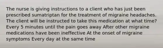 The nurse is giving instructions to a client who has just been prescribed sumatriptan for the treatment of migraine headaches. The client will be instructed to take this medication at what time? Every 5 minutes until the pain goes away After other migraine medications have been ineffective At the onset of migraine symptoms Every day at the same time