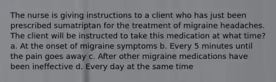 The nurse is giving instructions to a client who has just been prescribed sumatriptan for the treatment of migraine headaches. The client will be instructed to take this medication at what time? a. At the onset of migraine symptoms b. Every 5 minutes until the pain goes away c. After other migraine medications have been ineffective d. Every day at the same time