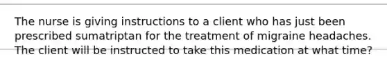 The nurse is giving instructions to a client who has just been prescribed sumatriptan for the treatment of migraine headaches. The client will be instructed to take this medication at what time?