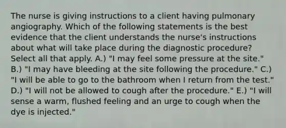 The nurse is giving instructions to a client having pulmonary angiography. Which of the following statements is the best evidence that the client understands the nurse's instructions about what will take place during the diagnostic procedure? Select all that apply. A.) "I may feel some pressure at the site." B.) "I may have bleeding at the site following the procedure." C.) "I will be able to go to the bathroom when I return from the test." D.) "I will not be allowed to cough after the procedure." E.) "I will sense a warm, flushed feeling and an urge to cough when the dye is injected."