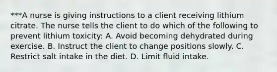 ***A nurse is giving instructions to a client receiving lithium citrate. The nurse tells the client to do which of the following to prevent lithium toxicity: A. Avoid becoming dehydrated during exercise. B. Instruct the client to change positions slowly. C. Restrict salt intake in the diet. D. Limit fluid intake.