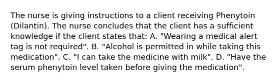The nurse is giving instructions to a client receiving Phenytoin (Dilantin). The nurse concludes that the client has a sufficient knowledge if the client states that: A. "Wearing a medical alert tag is not required". B. "Alcohol is permitted in while taking this medication". C. "I can take the medicine with milk". D. "Have the serum phenytoin level taken before giving the medication".