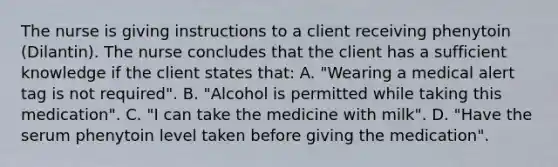 The nurse is giving instructions to a client receiving phenytoin (Dilantin). The nurse concludes that the client has a sufficient knowledge if the client states that: A. "Wearing a medical alert tag is not required". B. "Alcohol is permitted while taking this medication". C. "I can take the medicine with milk". D. "Have the serum phenytoin level taken before giving the medication".