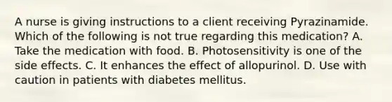 A nurse is giving instructions to a client receiving Pyrazinamide. Which of the following is not true regarding this medication? A. Take the medication with food. B. Photosensitivity is one of the side effects. C. It enhances the effect of allopurinol. D. Use with caution in patients with diabetes mellitus.