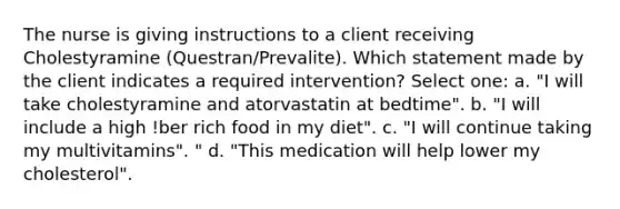 The nurse is giving instructions to a client receiving Cholestyramine (Questran/Prevalite). Which statement made by the client indicates a required intervention? Select one: a. "I will take cholestyramine and atorvastatin at bedtime". b. "I will include a high !ber rich food in my diet". c. "I will continue taking my multivitamins". " d. "This medication will help lower my cholesterol".